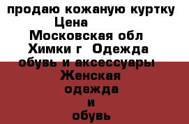 продаю кожаную куртку › Цена ­ 4 000 - Московская обл., Химки г. Одежда, обувь и аксессуары » Женская одежда и обувь   